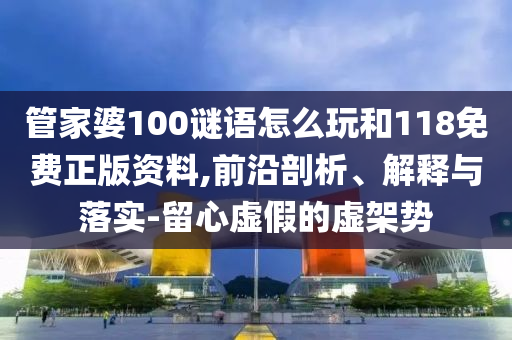 管家婆100謎語怎么玩和118免費正版資料,前沿剖析、解釋與落實-留心虛假的虛架勢
