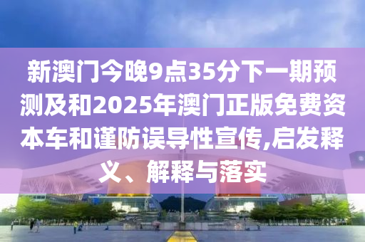 新澳門今晚9點35分下一期預測及和2025年澳門正版免費資本車和謹防誤導性宣傳,啟發釋義、解釋與落實