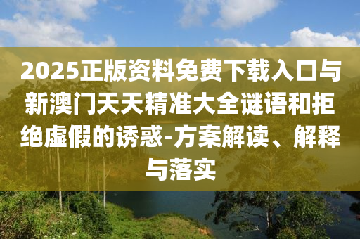2025正版資料免費下載入口與新澳門天天精準大全謎語和拒絕虛假的誘惑-方案解讀、解釋與落實