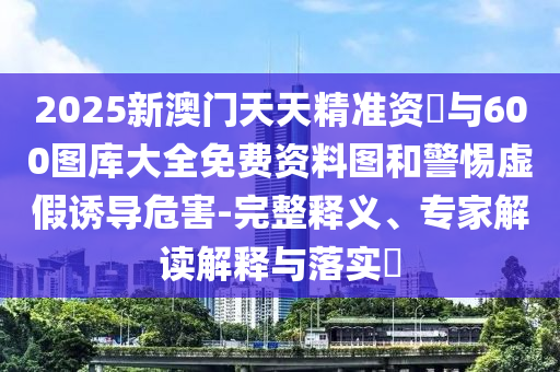 2025新澳門天天精準資枓與600圖庫大全免費資料圖和警惕虛假誘導危害-完整釋義、專家解讀解釋與落實?