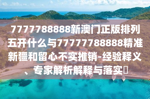 7777788888新澳門正版排列五開什么與77777788888精準新疆和留心不實推銷-經驗釋義、專家解析解釋與落實?