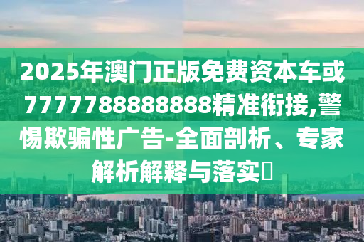 2025年澳門正版免費資本車或7777788888888精準銜接,警惕欺騙性廣告-全面剖析、專家解析解釋與落實?