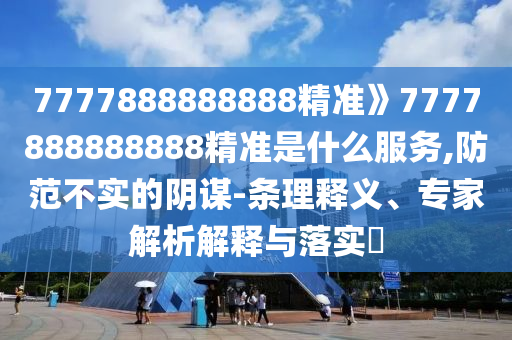 7777888888888精準》7777888888888精準是什么服務,防范不實的陰謀-條理釋義、專家解析解釋與落實?