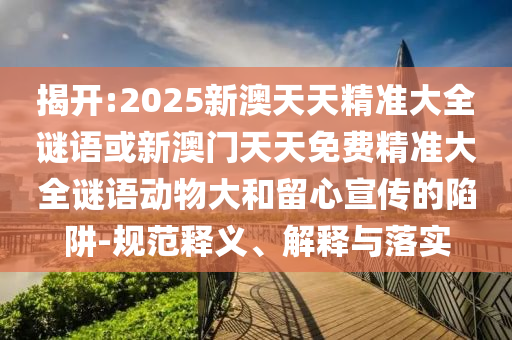 揭開:2025新澳天天精準大全謎語或新澳門天天免費精準大全謎語動物大和留心宣傳的陷阱-規范釋義、解釋與落實