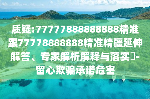 質疑:77777888888888精準跟77778888888精準精疆延伸解答、專家解析解釋與落實?-留心欺騙承諾危害