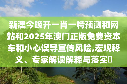 新澳今晚開一肖一特預測和網站和2025年澳門正版免費資本車和小心誤導宣傳風險,宏觀釋義、專家解讀解釋與落實?
