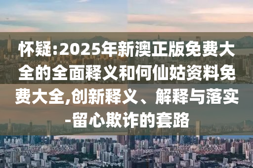 懷疑:2025年新澳正版免費(fèi)大全的全面釋義和何仙姑資料免費(fèi)大全,創(chuàng)新釋義、解釋與落實(shí)-留心欺詐的套路