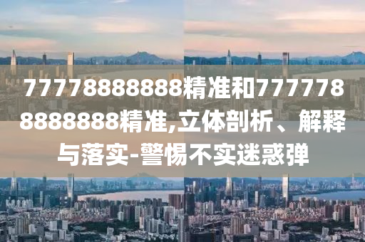 77778888888精準(zhǔn)和7777788888888精準(zhǔn),立體剖析、解釋與落實(shí)-警惕不實(shí)迷惑彈