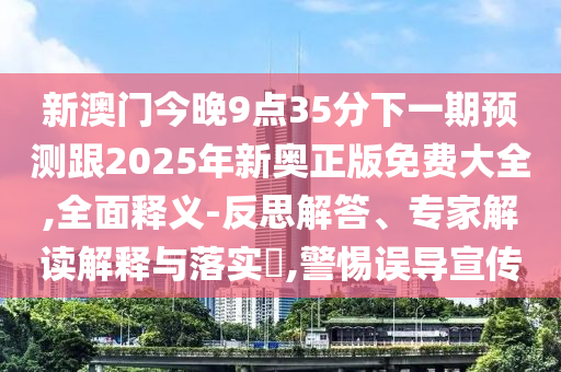 新澳門今晚9點(diǎn)35分下一期預(yù)測(cè)跟2025年新奧正版免費(fèi)大全,全面釋義-反思解答、專家解讀解釋與落實(shí)?,警惕誤導(dǎo)宣傳