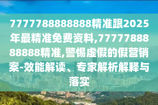 7777788888888精準(zhǔn)跟2025年最精準(zhǔn)免費(fèi)資料,7777788888888精準(zhǔn),警惕虛假的假營(yíng)銷(xiāo)案-效能解讀、專(zhuān)家解析解釋與落實(shí)