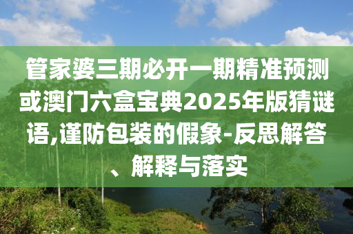 管家婆三期必開一期精準預測或澳門六盒寶典2025年版猜謎語,謹防包裝的假象-反思解答、解釋與落實