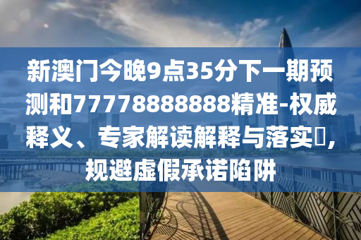 新澳門今晚9點(diǎn)35分下一期預(yù)測(cè)和77778888888精準(zhǔn)-權(quán)威釋義、專家解讀解釋與落實(shí)?,規(guī)避虛假承諾陷阱