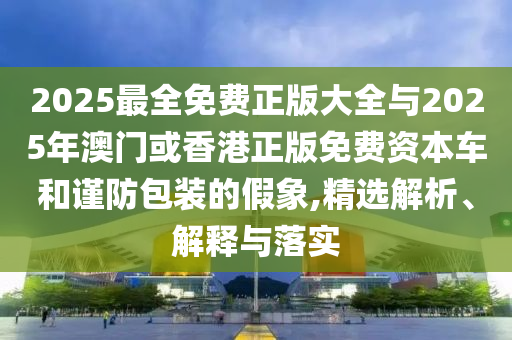 2025最全免費正版大全與2025年澳門或香港正版免費資本車和謹防包裝的假象,精選解析、解釋與落實