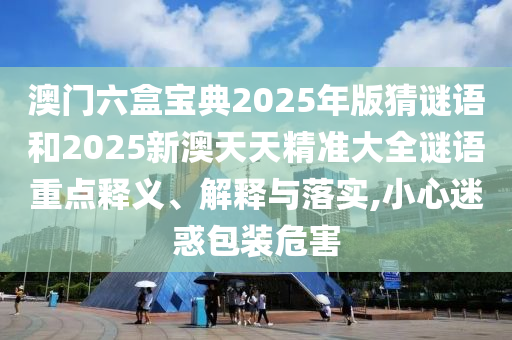 澳門六盒寶典2025年版猜謎語和2025新澳天天精準大全謎語重點釋義、解釋與落實,小心迷惑包裝危害