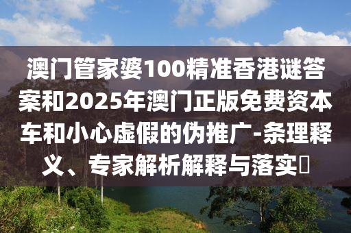 澳門管家婆100精準香港謎答案和2025年澳門正版免費資本車和小心虛假的偽推廣-條理釋義、專家解析解釋與落實?
