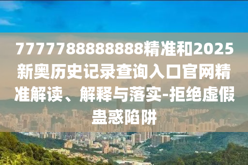 7777788888888精準和2025新奧歷史記錄查詢入口官網精準解讀、解釋與落實-拒絕虛假蠱惑陷阱