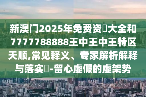 新澳門2025年免費資枓大全和7777788888王中王中王特區天順,常見釋義、專家解析解釋與落實?-留心虛假的虛架勢