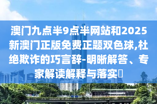 澳門九點半9點半網站和2025新澳門正版免費正題雙色球,杜絕欺詐的巧言辭-明晰解答、專家解讀解釋與落實?