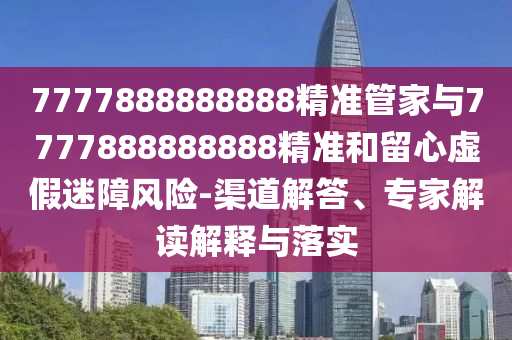 7777888888888精準(zhǔn)管家與7777888888888精準(zhǔn)和留心虛假迷障風(fēng)險(xiǎn)-渠道解答、專家解讀解釋與落實(shí)