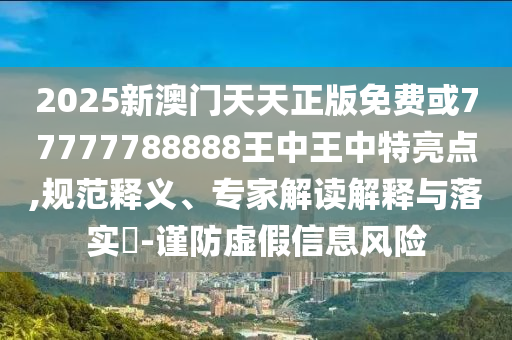 2025新澳門天天正版免費或77777788888王中王中特亮點,規范釋義、專家解讀解釋與落實?-謹防虛假信息風險