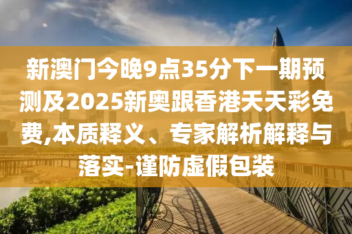 新澳門今晚9點35分下一期預測及2025新奧跟香港天天彩免費,本質釋義、專家解析解釋與落實-謹防虛假包裝