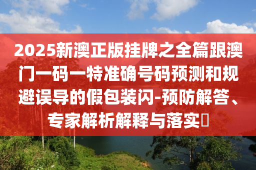 2025新澳正版掛牌之全篇跟澳門一碼一特準確號碼預測和規避誤導的假包裝閃-預防解答、專家解析解釋與落實?