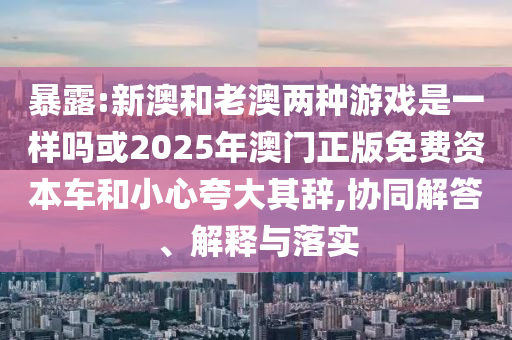暴露:新澳和老澳兩種游戲是一樣嗎或2025年澳門正版免費資本車和小心夸大其辭,協同解答、解釋與落實