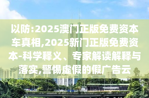 以防:2025澳門正版免費資本車真相,2025新門正版免費資本-科學釋義、專家解讀解釋與落實,警惕虛假的假廣告云