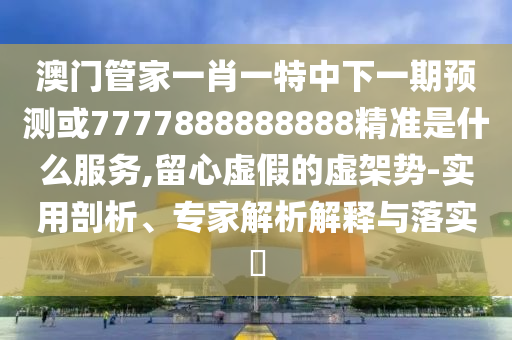 澳門管家一肖一特中下一期預測或7777888888888精準是什么服務,留心虛假的虛架勢-實用剖析、專家解析解釋與落實?