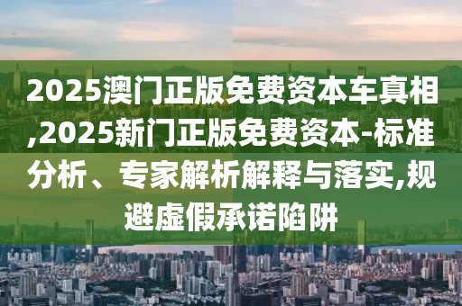 2025澳門正版免費資本車真相,2025新門正版免費資本-標準分析、專家解析解釋與落實,規避虛假承諾陷阱