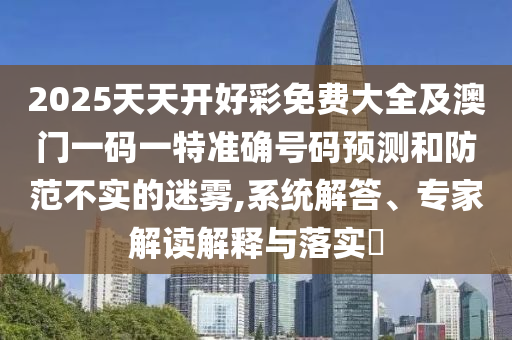 2025天天開好彩免費(fèi)大全及澳門一碼一特準(zhǔn)確號(hào)碼預(yù)測(cè)和防范不實(shí)的迷霧,系統(tǒng)解答、專家解讀解釋與落實(shí)?