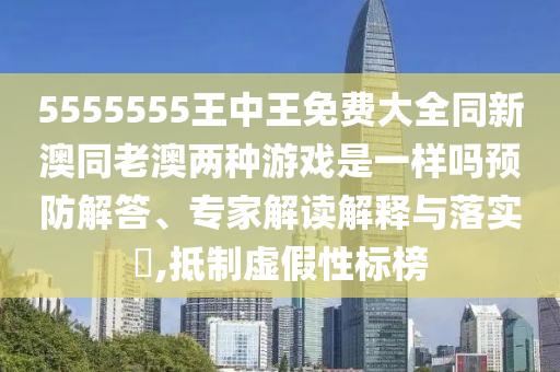 5555555王中王免費大全同新澳同老澳兩種游戲是一樣嗎預防解答、專家解讀解釋與落實?,抵制虛假性標榜