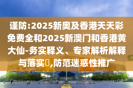 謹防:2025新奧及香港天天彩免費全和2025新澳門和香港黃大仙-務實釋義、專家解析解釋與落實?,防范迷惑性推廣