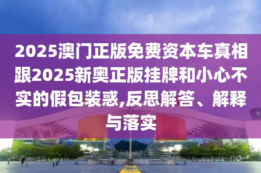 2025澳門正版免費資本車真相跟2025新奧正版掛牌和小心不實的假包裝惑,反思解答、解釋與落實