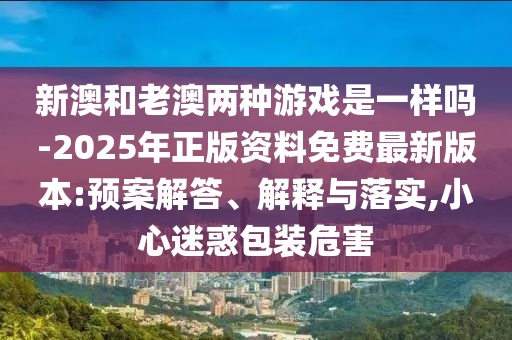新澳和老澳兩種游戲是一樣嗎-2025年正版資料免費最新版本:預案解答、解釋與落實,小心迷惑包裝危害