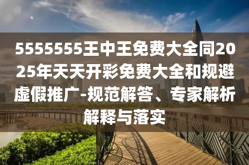 5555555王中王免費大全同2025年天天開彩免費大全和規避虛假推廣-規范解答、專家解析解釋與落實