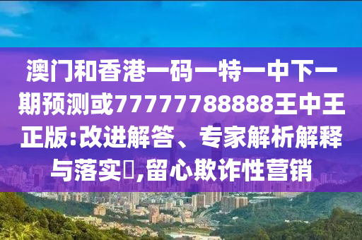 澳門和香港一碼一特一中下一期預測或77777788888王中王正版:改進解答、專家解析解釋與落實?,留心欺詐性營銷