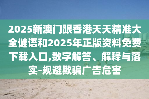 2025新澳門跟香港天天精準大全謎語和2025年正版資料免費下載入口,數字解答、解釋與落實-規避欺騙廣告危害
