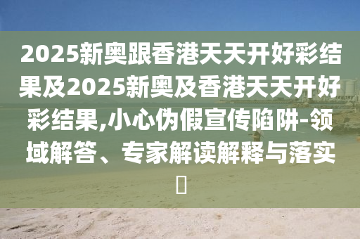 2025新奧跟香港天天開好彩結果及2025新奧及香港天天開好彩結果,小心偽假宣傳陷阱-領域解答、專家解讀解釋與落實?