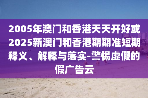 2005年澳門和香港天天開好或2025新澳門和香港期期準(zhǔn)短期釋義、解釋與落實(shí)-警惕虛假的假廣告云