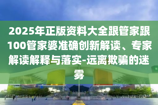 2025年正版資料大全跟管家跟100管家婆準確創新解讀、專家解讀解釋與落實-遠離欺騙的迷霧