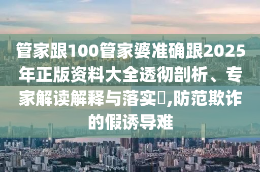 管家跟100管家婆準(zhǔn)確跟2025年正版資料大全透徹剖析、專家解讀解釋與落實?,防范欺詐的假誘導(dǎo)難