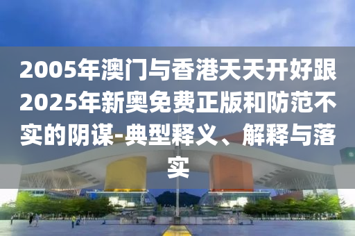 2005年澳門與香港天天開好跟2025年新奧免費正版和防范不實的陰謀-典型釋義、解釋與落實