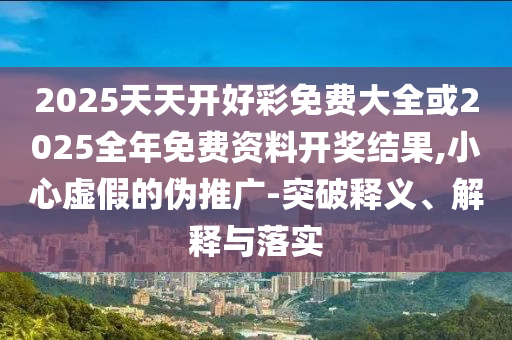 2025天天開好彩免費大全或2025全年免費資料開獎結果,小心虛假的偽推廣-突破釋義、解釋與落實