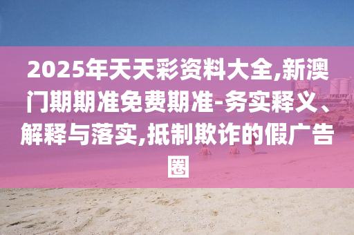 2025年天天彩資料大全,新澳門期期準免費期準-務實釋義、解釋與落實,抵制欺詐的假廣告圈