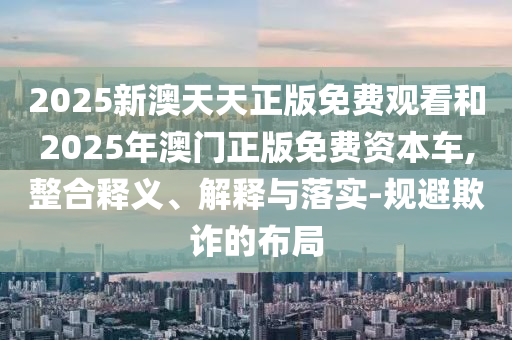 2025新澳天天正版免費觀看和2025年澳門正版免費資本車,整合釋義、解釋與落實-規避欺詐的布局