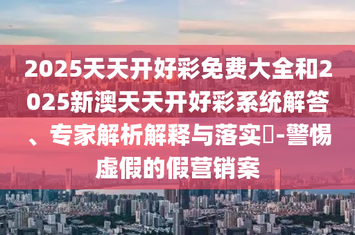 2025天天開好彩免費(fèi)大全和2025新澳天天開好彩系統(tǒng)解答、專家解析解釋與落實(shí)?-警惕虛假的假營銷案