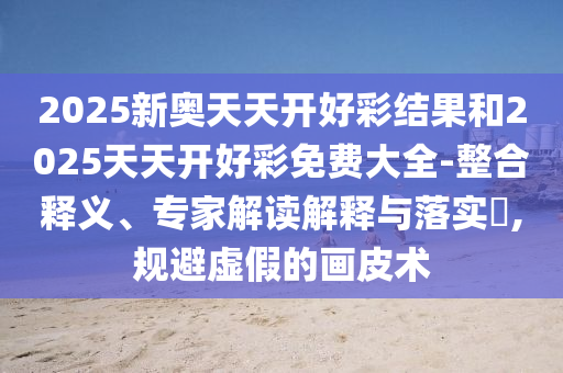 2025新奧天天開好彩結果和2025天天開好彩免費大全-整合釋義、專家解讀解釋與落實?,規避虛假的畫皮術