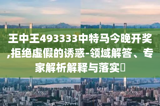 王中王493333中特馬今晚開獎,拒絕虛假的誘惑-領域解答、專家解析解釋與落實?