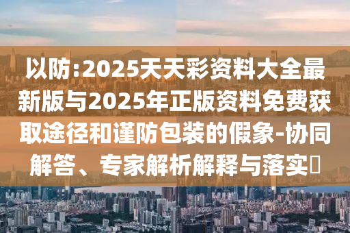 以防:2025天天彩資料大全最新版與2025年正版資料免費獲取途徑和謹防包裝的假象-協同解答、專家解析解釋與落實?